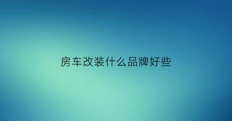 房车改装什么品牌好些(房车改装厂前十名)