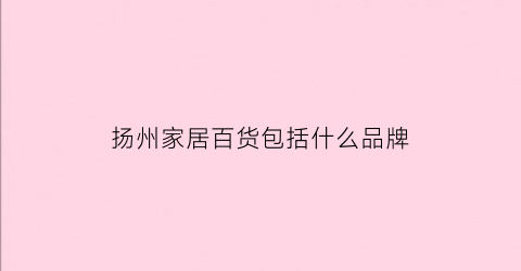 扬州家居百货包括什么品牌(扬州家居百货包括什么品牌店)