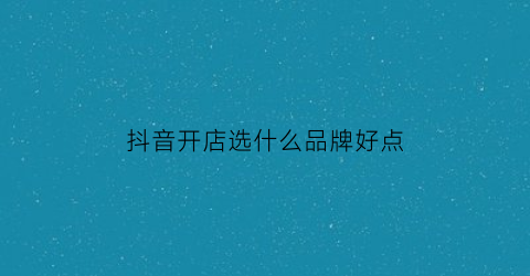 抖音开店选什么品牌好点(抖音上开店效果怎么样)