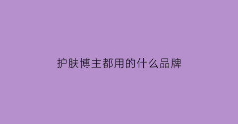 护肤博主都用的什么品牌(有名的护肤博主)