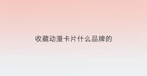 收藏动漫卡片什么品牌的(收藏动漫卡片什么品牌的最好)