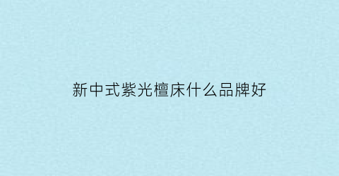 新中式紫光檀床什么品牌好(新中式紫光檀床什么品牌好些)