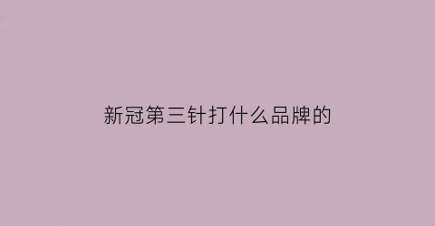 新冠第三针打什么品牌的(新冠疫苗第三针效果如何哪些人应该优先打)