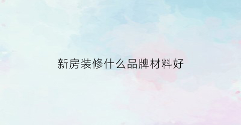 新房装修什么品牌材料好(新房装修材料怎么选)