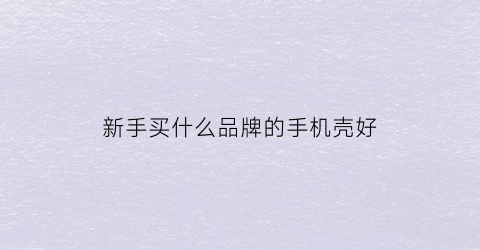 新手买什么品牌的手机壳好(选哪种手机壳比较好)