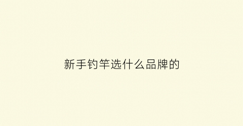 新手钓竿选什么品牌的(新手钓竿选什么品牌的比较好)