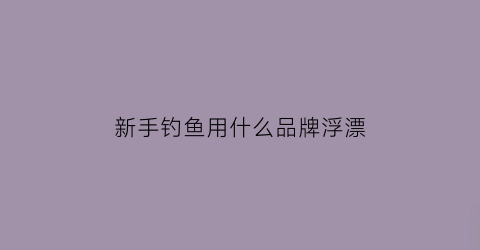 新手钓鱼用什么品牌浮漂(新手钓鱼鱼漂怎么选择)