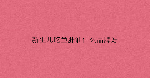 新生儿吃鱼肝油什么品牌好(新生儿吃鱼肝油什么牌子比较好)