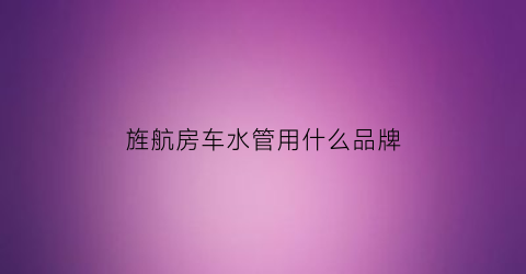 旌航房车水管用什么品牌(旌航房车生产厂家)