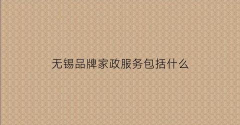 无锡品牌家政服务包括什么(无锡家政服务公司有哪些)