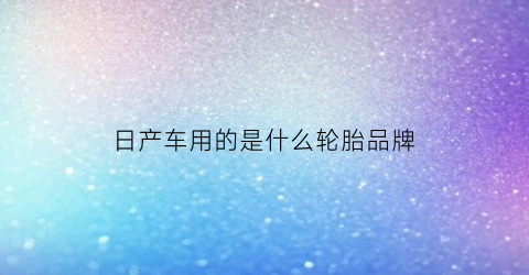 日产车用的是什么轮胎品牌(日产车用的是什么轮胎品牌型号)