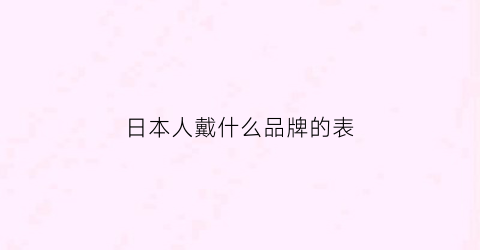 日本人戴什么品牌的表(日本人戴什么品牌的表好看)