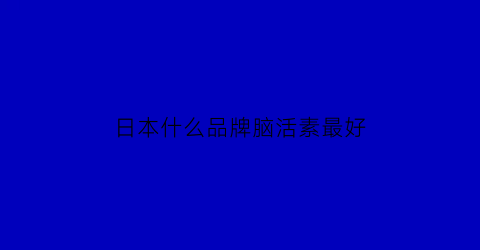 日本什么品牌脑活素最好(日本活脑素怎么样)