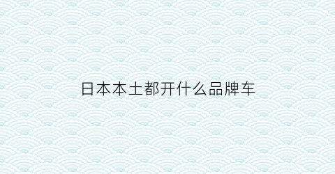 日本本土都开什么品牌车(日本本土都开什么品牌车型)