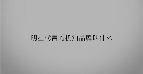 明星代言的机油品牌叫什么(明星代言润滑油)