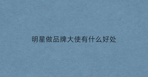 明星做品牌大使有什么好处(品牌大使算明星销量吗)