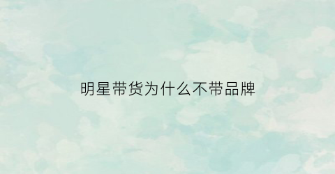 明星带货为什么不带品牌(明星为啥带货)