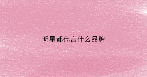 明星都代言什么品牌(明星们的代言排行榜)