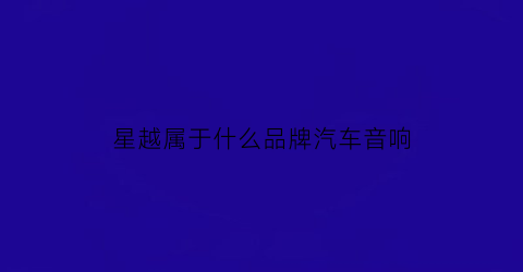 星越属于什么品牌汽车音响(星越的音响怎么样)