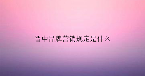 晋中品牌营销规定是什么(晋中品牌故事)