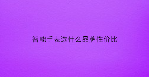 智能手表选什么品牌性价比(智能手表选什么品牌性价比好)