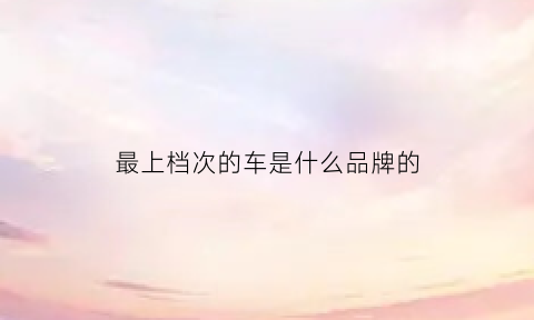 最上档次的车是什么品牌的(什么车比较上档次)