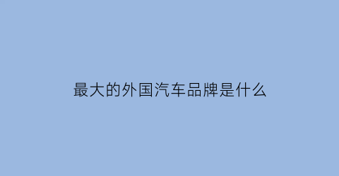 最大的外国汽车品牌是什么(世界最大的车企排名)