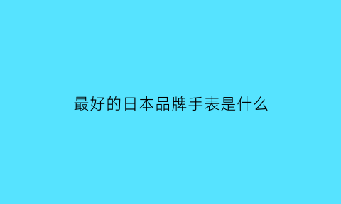 最好的日本品牌手表是什么(日本哪个品牌手表最好)