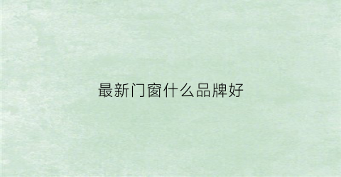 最新门窗什么品牌好(门窗品牌价格)
