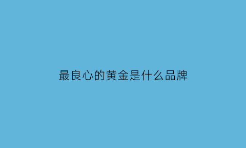 最良心的黄金是什么品牌(最良心的黄金是什么品牌的)