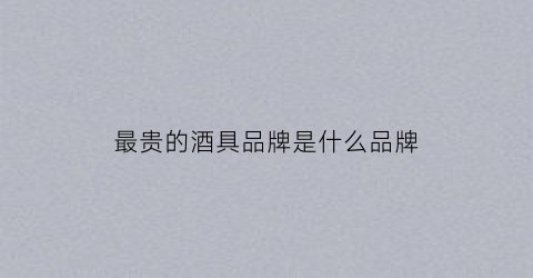 最贵的酒具品牌是什么品牌(最贵的酒排名)
