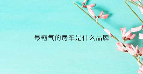 最霸气的房车是什么品牌(最炫酷的房车)