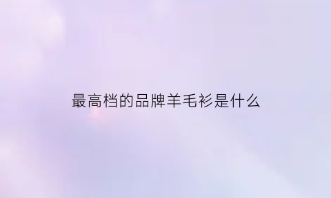 最高档的品牌羊毛衫是什么(高档羊毛衫品牌排行榜前十名)