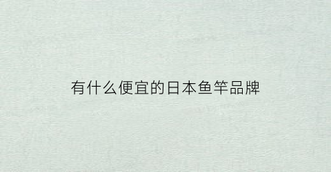有什么便宜的日本鱼竿品牌(在日本买鱼竿什么价格)