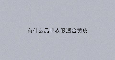 有什么品牌衣服适合黄皮(2021适合黄皮又显白的衣服颜色)