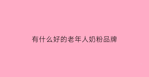 有什么好的老年人奶粉品牌(老年人的奶粉哪个品牌好)