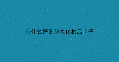 有什么好的补水化妆品牌子(补水的化妆品哪个牌子效果好)