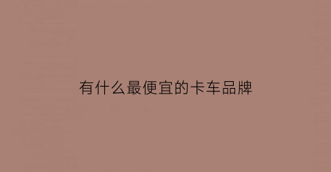 有什么最便宜的卡车品牌(最便宜轻卡车品牌有哪些)