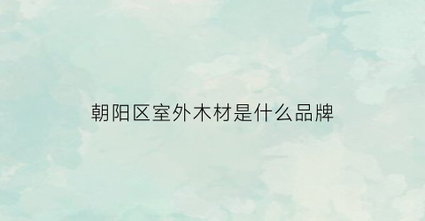 朝阳区室外木材是什么品牌(朝阳区东郊木材厂)