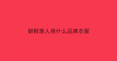 朝鲜族人用什么品牌衣服(朝鲜族服饰品牌)