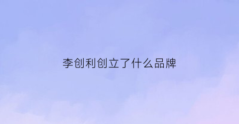 李创利创立了什么品牌(李创利的产品怎么样)