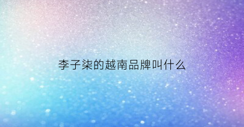 李子柒的越南品牌叫什么(越南李子柒youtube叫什么)