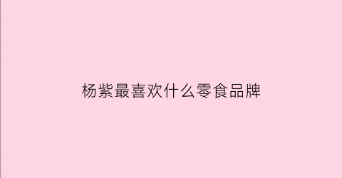 杨紫最喜欢什么零食品牌(杨紫喜欢什么样的服装)