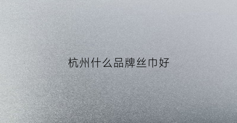 杭州什么品牌丝巾好(杭州什么牌子的丝巾好)