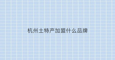 杭州土特产加盟什么品牌(杭州土特产品牌排行)