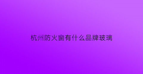 杭州防火窗有什么品牌玻璃(杭州防火窗有什么品牌玻璃厂家)