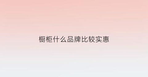 橱柜什么品牌比较实惠(橱柜什么牌子最好)