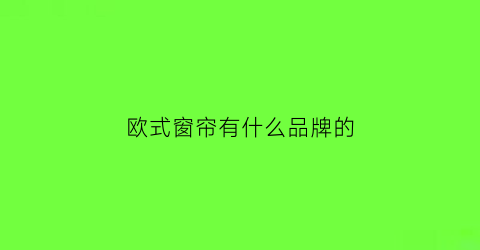 欧式窗帘有什么品牌的(欧式窗帘哪家好)