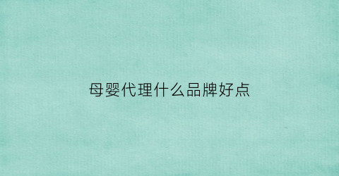 母婴代理什么品牌好点(母婴代理一般什么价格)