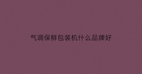 气调保鲜包装机什么品牌好(气调包装机质量最好的是哪家)